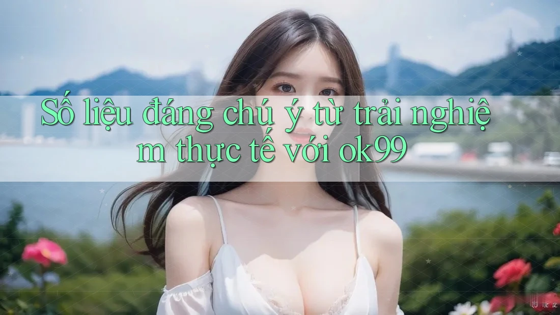 Số liệu đáng chú ý từ trải nghiệm thực tế với Ok99