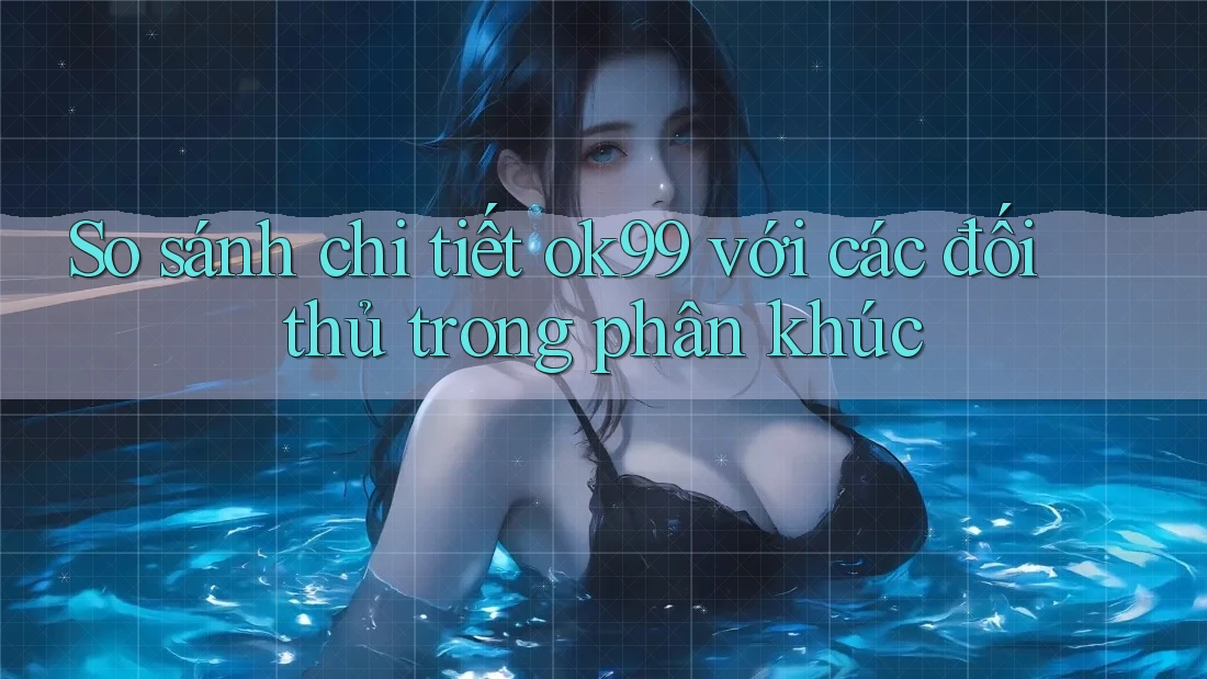 So sánh chi tiết ok99 với các đối thủ trong phân khúc