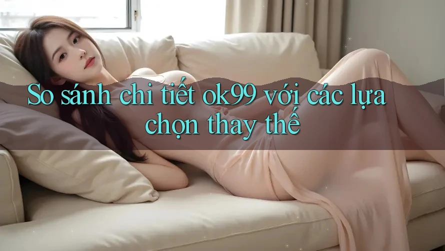 So sánh chi tiết ok99 với các lựa chọn thay thế So sánh chi tiết ok99 với các lựa chọn thay thế