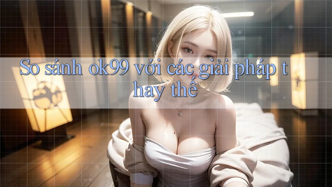 So sánh ok99 với các giải pháp thay thế