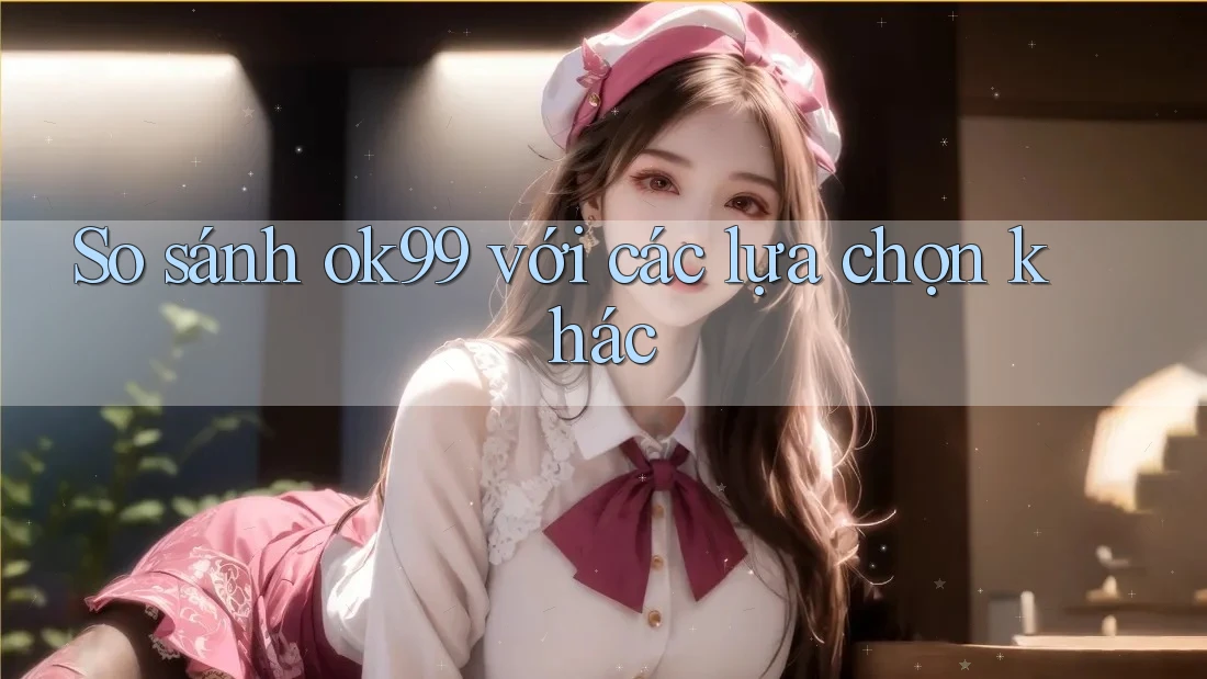 So sánh ok99 với các lựa chọn khác So sánh ok99 với các lựa chọn khác