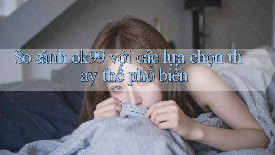 So sánh ok99 với các lựa chọn thay thế phổ biến So sánh ok99 với các lựa chọn thay thế phổ biến