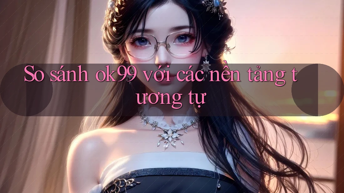 So sánh ok99 với các nền tảng tương tự