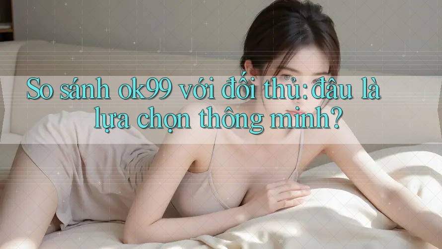 So sánh ok99 với đối thủ: đâu là lựa chọn thông minh?
