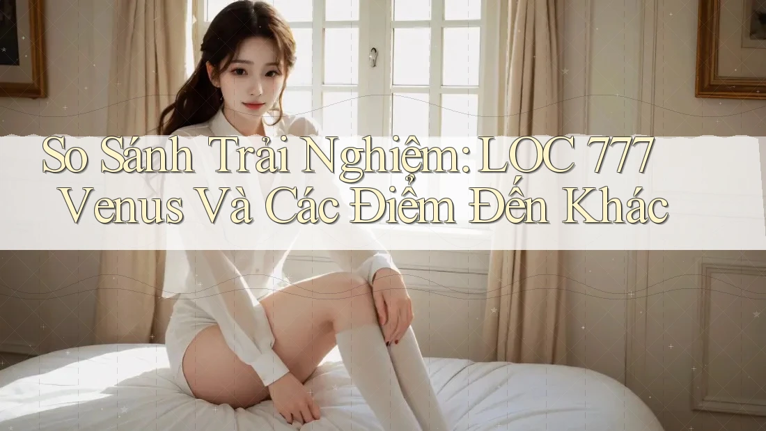 So Sánh Trải Nghiệm: LOC 777 Venus Và Các Điểm Đến Khác