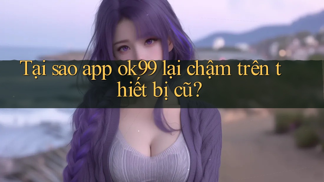 Tại sao app ok99 lại chậm trên thiết bị cũ? Tại sao app ok99 lại chậm trên thiết bị cũ?