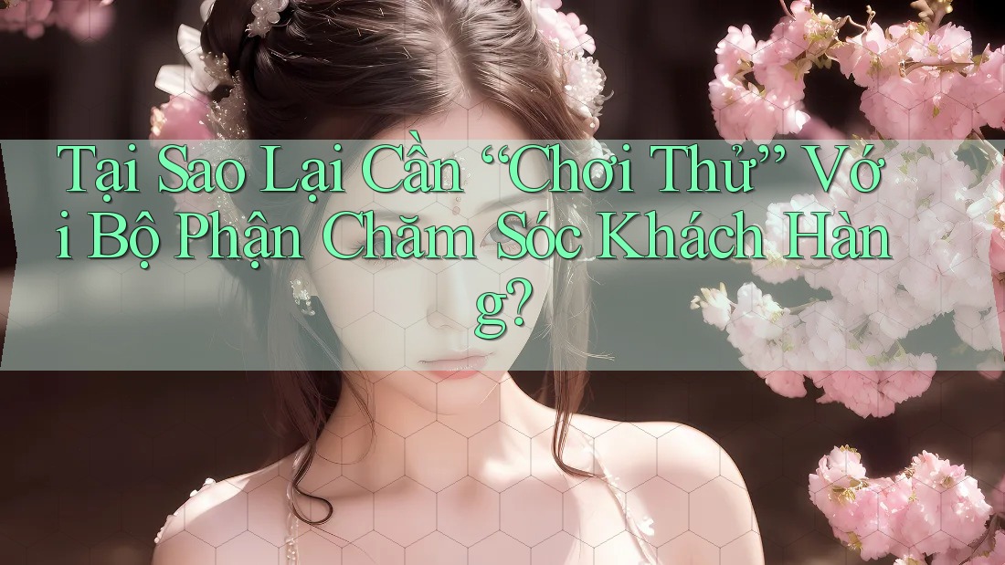 Tại Sao Lại Cần “Chơi Thử” Với Bộ Phận Chăm Sóc Khách Hàng?