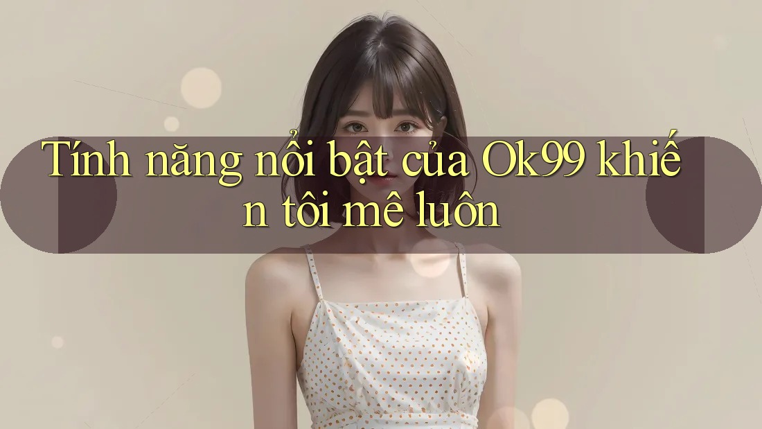 Tính năng nổi bật của Ok99 khiến tôi mê luôn