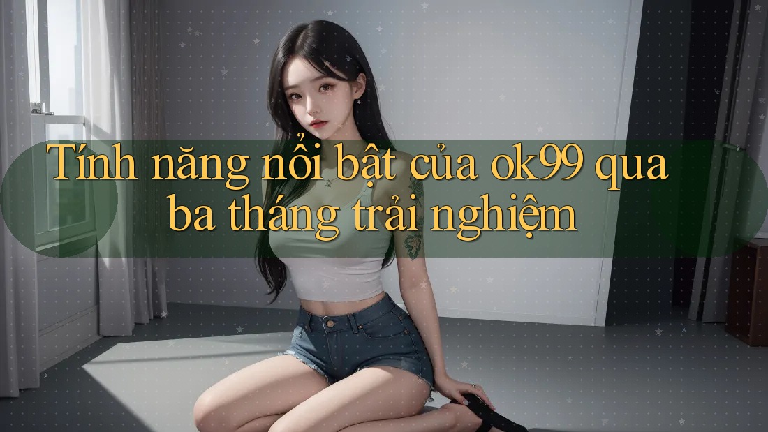 Tính năng nổi bật của ok99 qua ba tháng trải nghiệm Tính năng nổi bật của ok99 qua ba tháng trải nghiệm