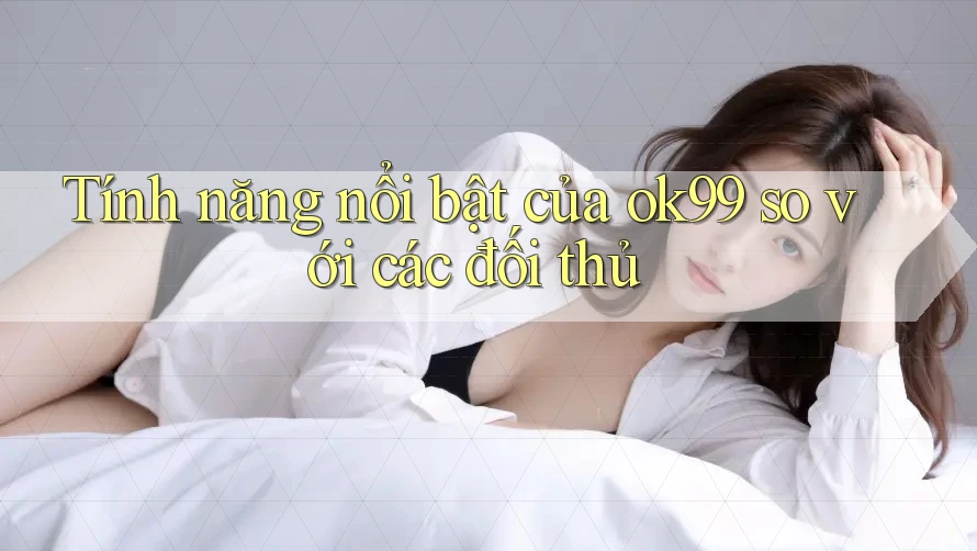 Tính năng nổi bật của ok99 so với các đối thủ
