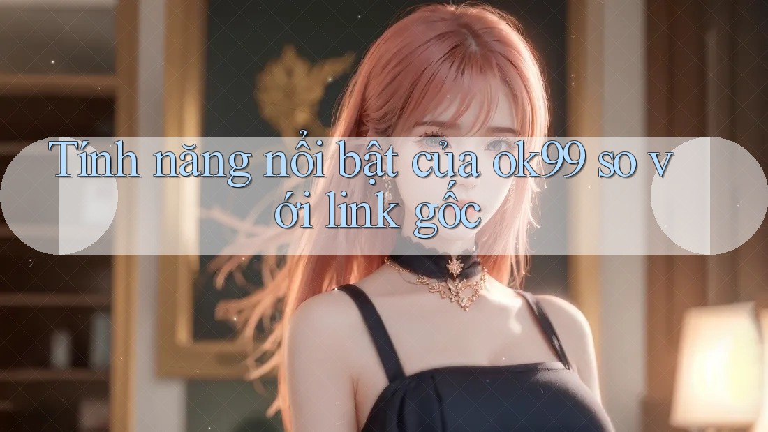 Tính năng nổi bật của ok99 so với link gốc