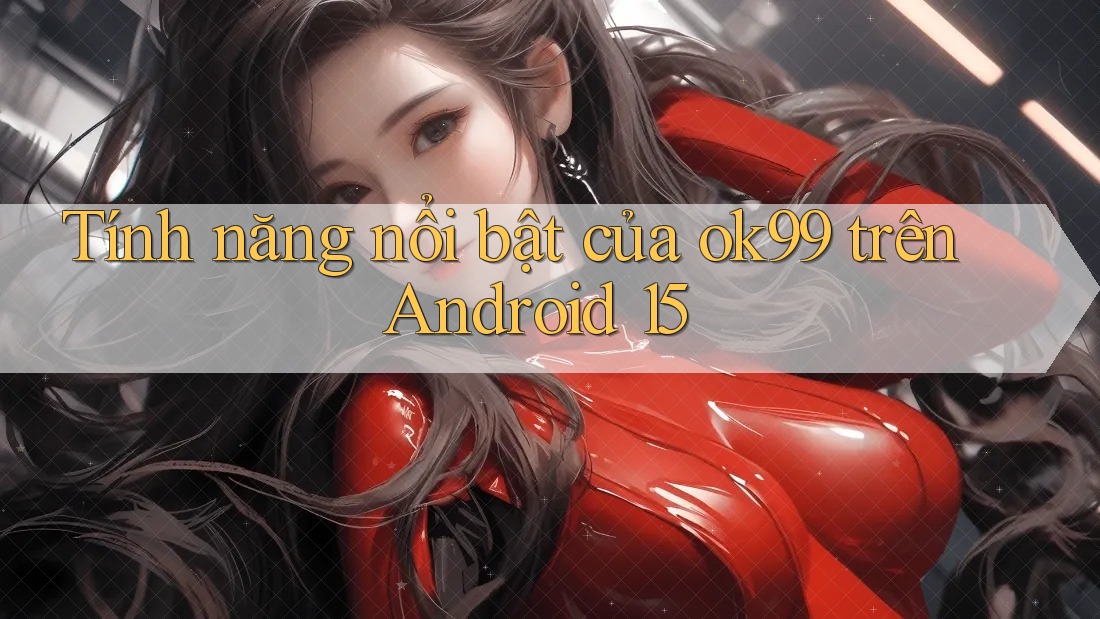 Tính năng nổi bật của ok99 trên Android 15 Tính năng nổi bật của ok99 trên Android 15