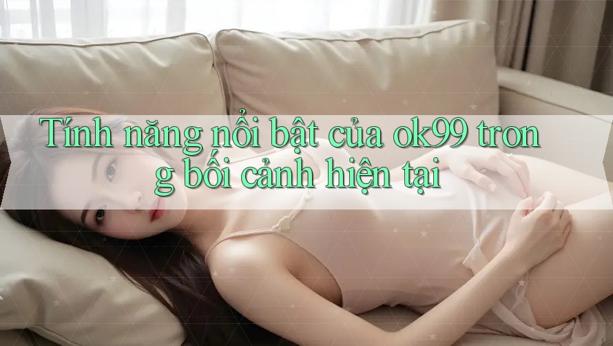 Tính năng nổi bật của ok99 trong bối cảnh hiện tại Tính năng nổi bật của ok99 trong bối cảnh hiện tại