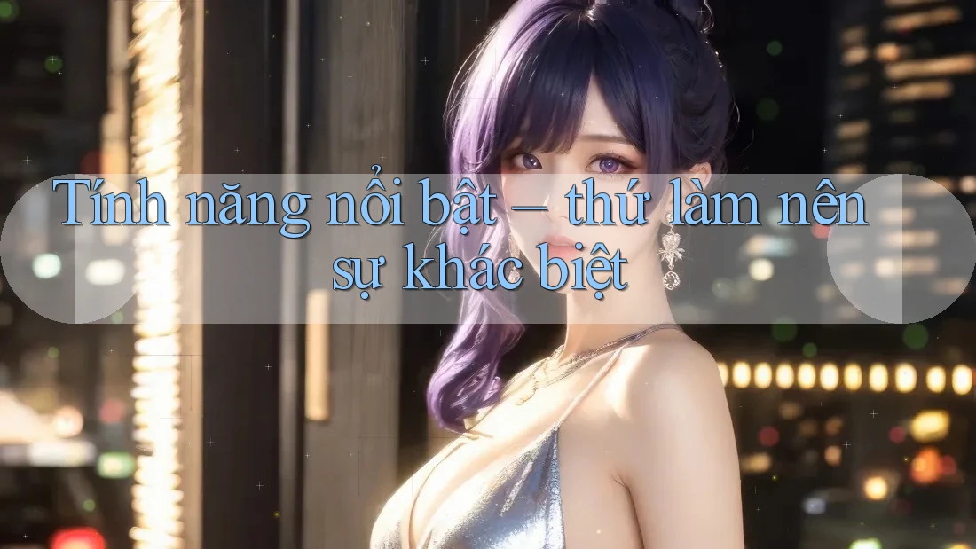 Tính năng nổi bật - thứ làm nên sự khác biệt Tính năng nổi bật - thứ làm nên sự khác biệt