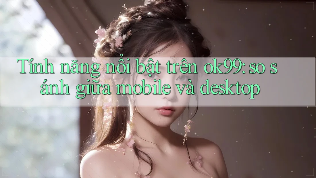 Tính năng nổi bật trên ok99: so sánh giữa mobile và desktop