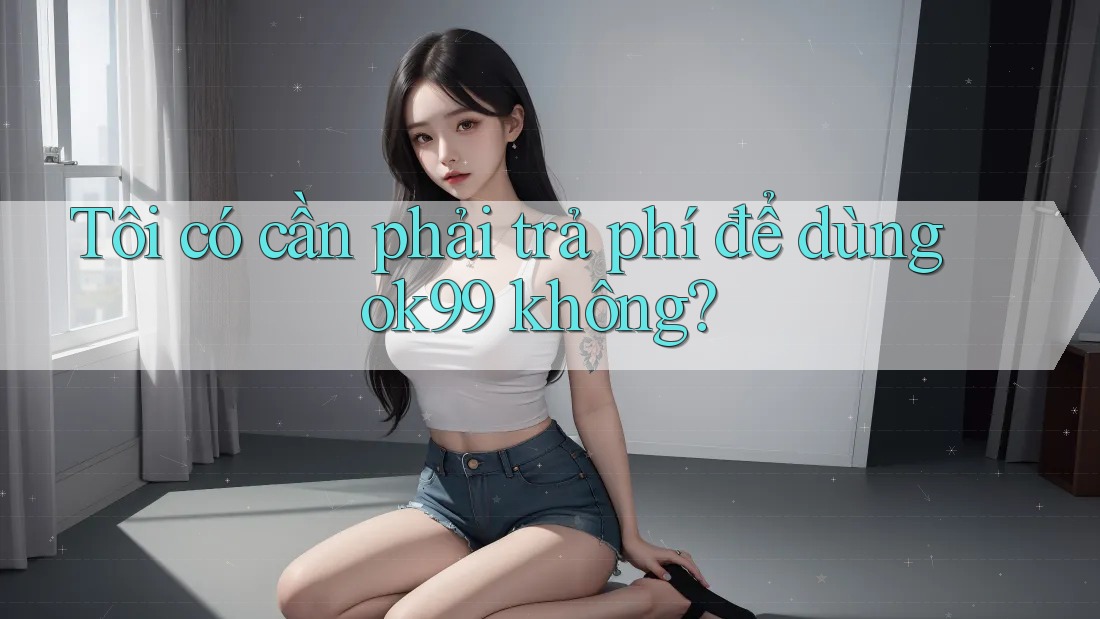 Tôi có cần phải trả phí để dùng ok99 không? Tôi có cần phải trả phí để dùng ok99 không?
