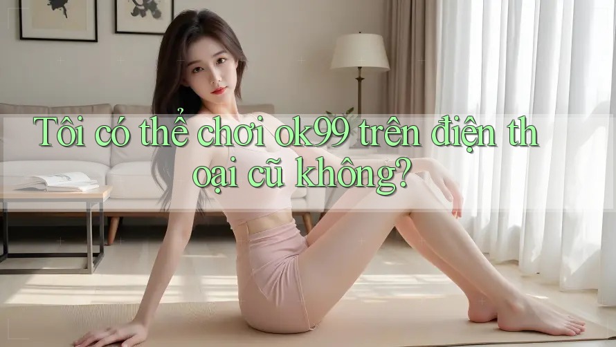 Tôi có thể chơi ok99 trên điện thoại cũ không?