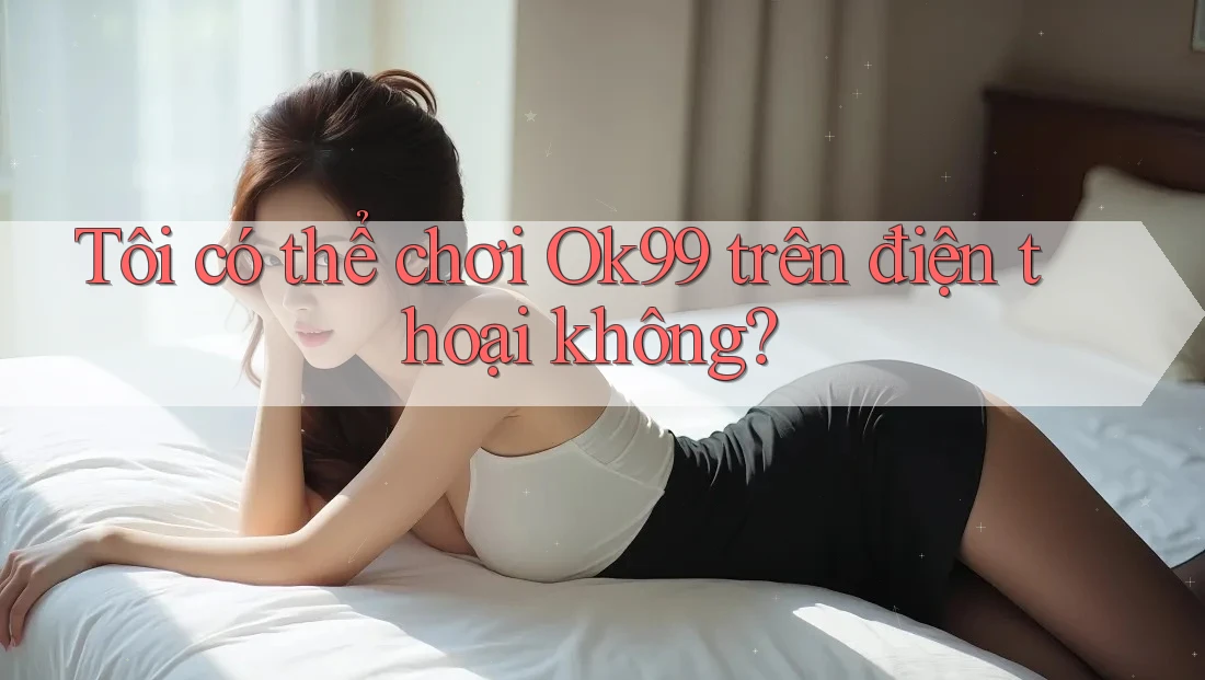 Tôi có thể chơi ok99 trên điện thoại không? Tôi có thể chơi ok99 trên điện thoại không?