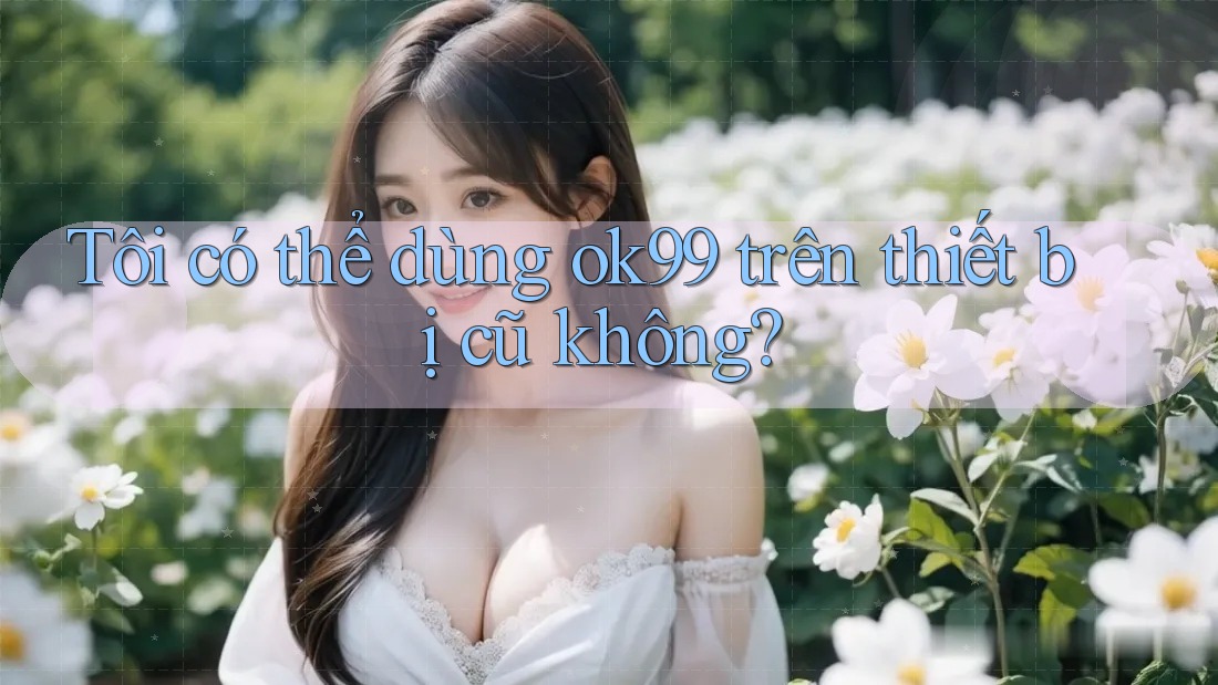 Tôi có thể dùng ok99 trên thiết bị cũ không? Tôi có thể dùng ok99 trên thiết bị cũ không?