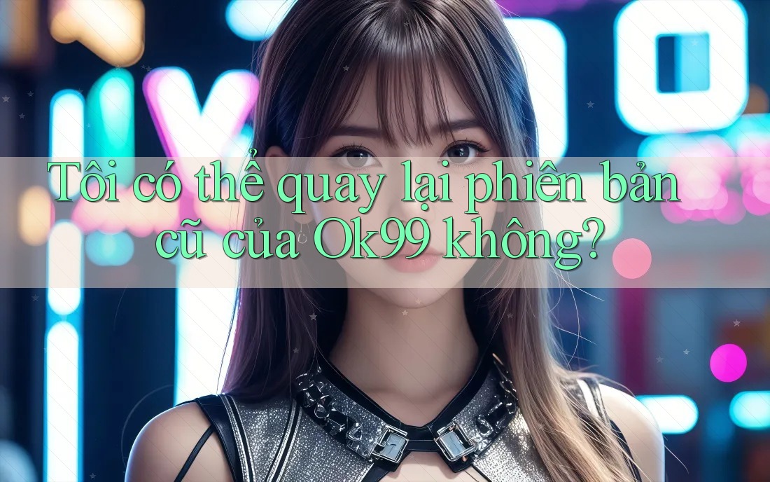Tôi có thể quay lại phiên bản cũ của Ok99 không? Tôi có thể quay lại phiên bản cũ của Ok99 không?