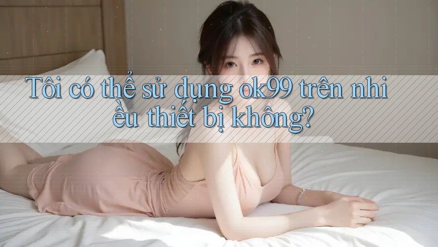 Tôi có thể sử dụng ok99 trên nhiều thiết bị không? Tôi có thể sử dụng ok99 trên nhiều thiết bị không?
