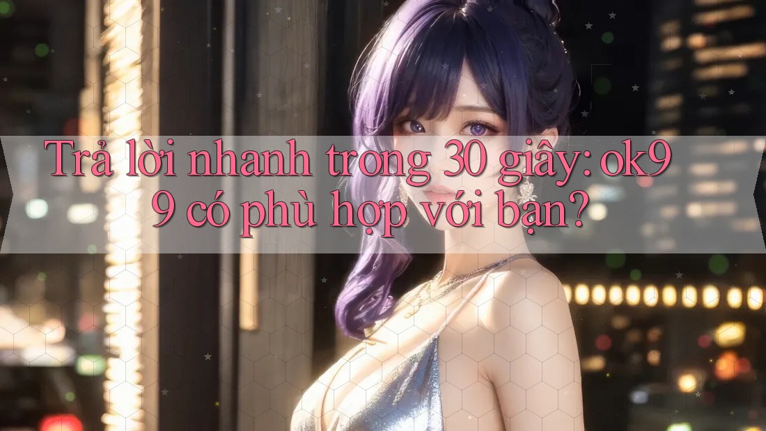 Trả lời nhanh trong 30 giây: ok99 có phù hợp với bạn?