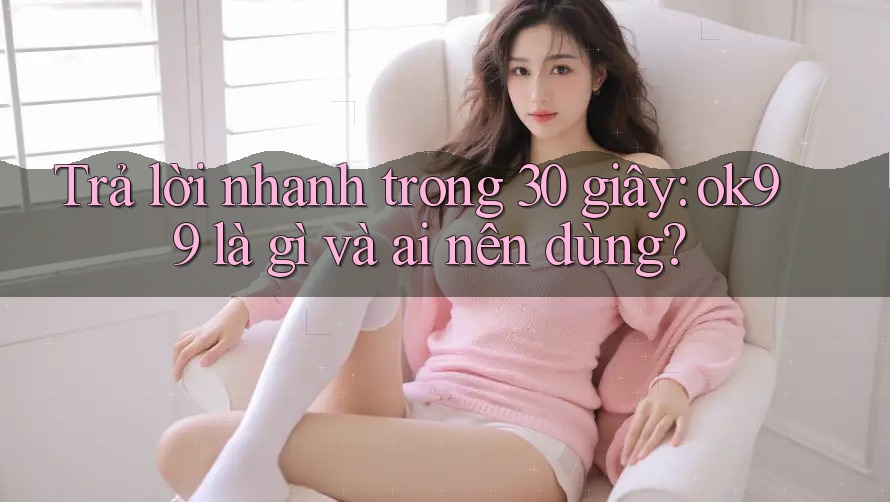 Trả lời nhanh trong 30 giây: ok99 là gì và ai nên dùng?