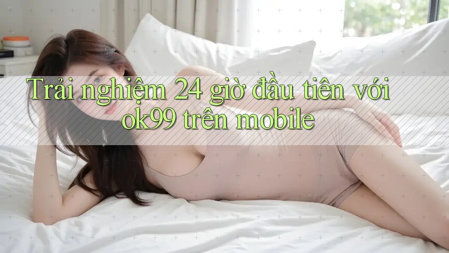 Trải nghiệm 24 giờ đầu tiên với ok99 trên mobile Trải nghiệm 24 giờ đầu tiên với ok99 trên mobile