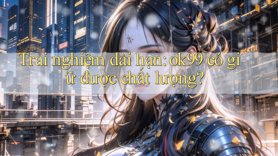Trải nghiệm dài hạn: ok99 có giữ được chất lượng? Trải nghiệm dài hạn: ok99 có giữ được chất lượng?