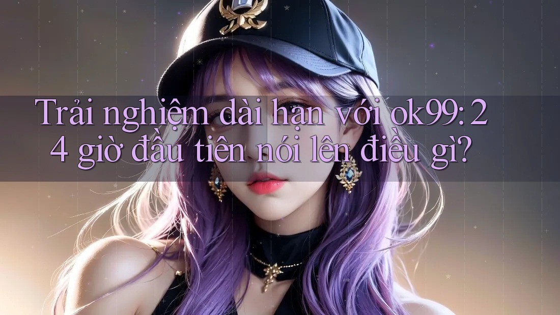 Trải nghiệm dài hạn với ok99: 24 giờ đầu tiên nói lên điều gì? Trải nghiệm dài hạn với ok99: 24 giờ đầu tiên nói lên điều gì?