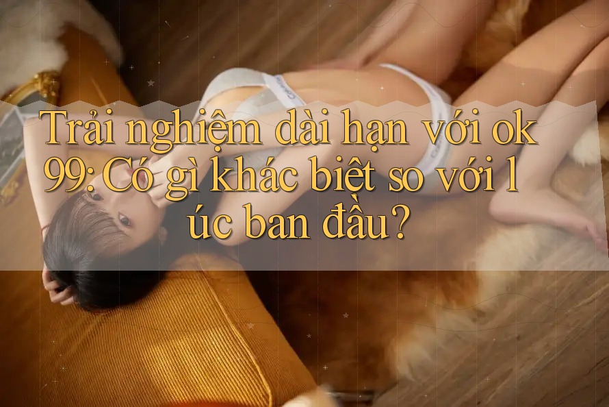 Trải nghiệm dài hạn với ok99: Có gì khác biệt so với lúc ban đầu? Trải nghiệm dài hạn với ok99: Có gì khác biệt so với lúc ban đầu?
