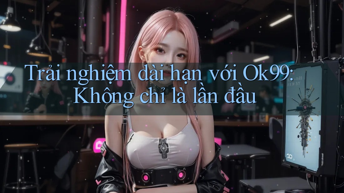 Trải nghiệm dài hạn với Ok99: Không chỉ là lần đầu