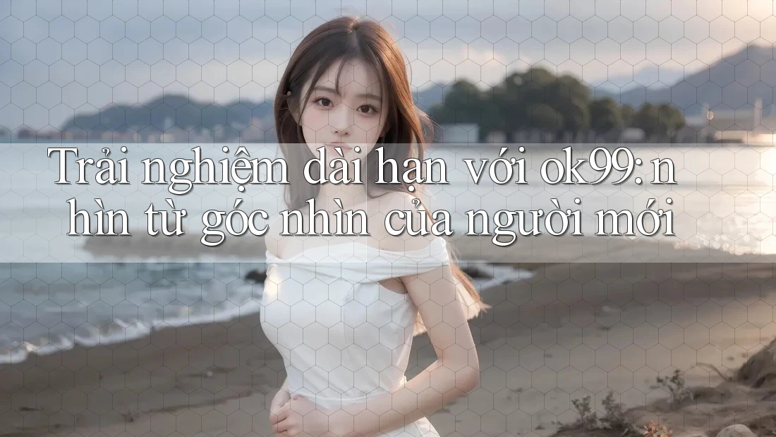 Trải nghiệm dài hạn với ok99: nhìn từ góc nhìn của người mới Trải nghiệm dài hạn với ok99: nhìn từ góc nhìn của người mới