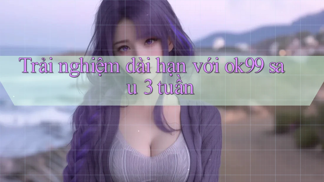 Trải nghiệm dài hạn với ok99 sau 3 tuần
