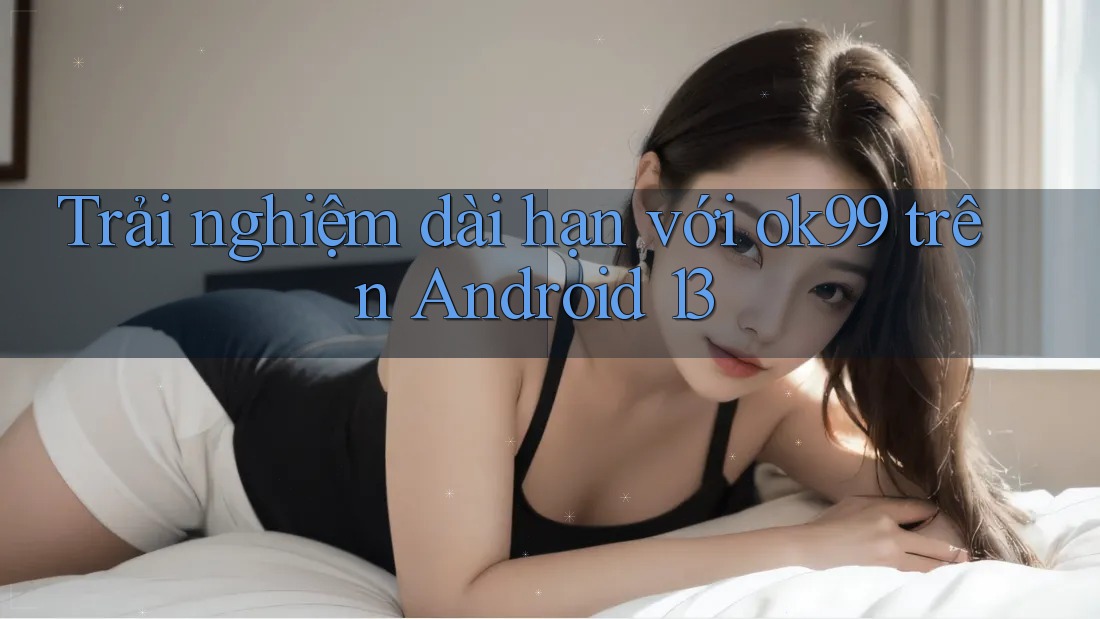 Trải nghiệm dài hạn với ok99 trên Android 13