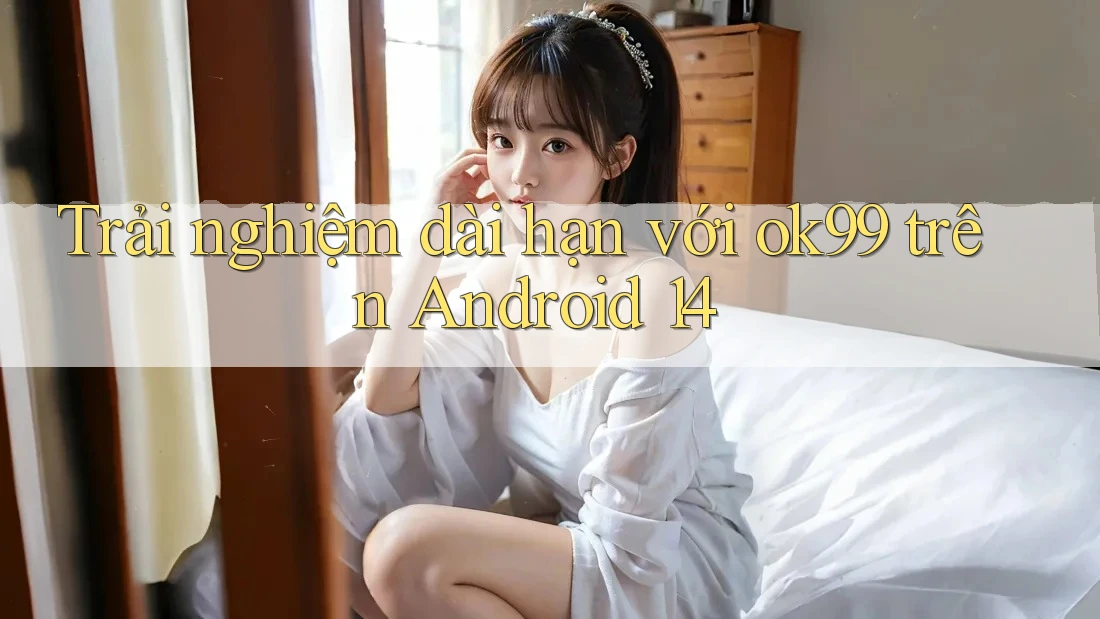 Trải nghiệm dài hạn với ok99 trên Android 14 Trải nghiệm dài hạn với ok99 trên Android 14