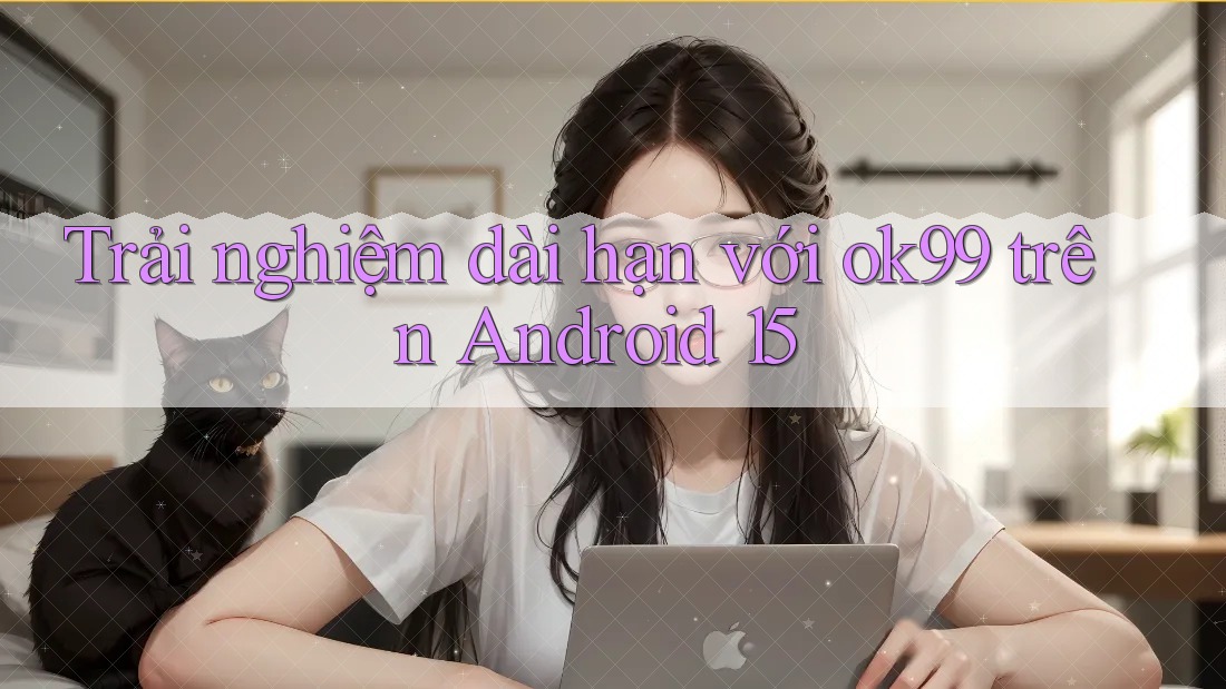 Trải nghiệm dài hạn với ok99 trên Android 15