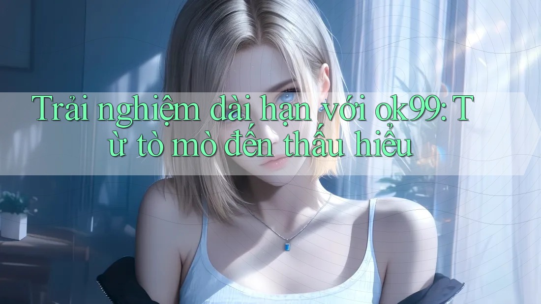 Trải nghiệm dài hạn với ok99: Từ tò mò đến thấu hiểu