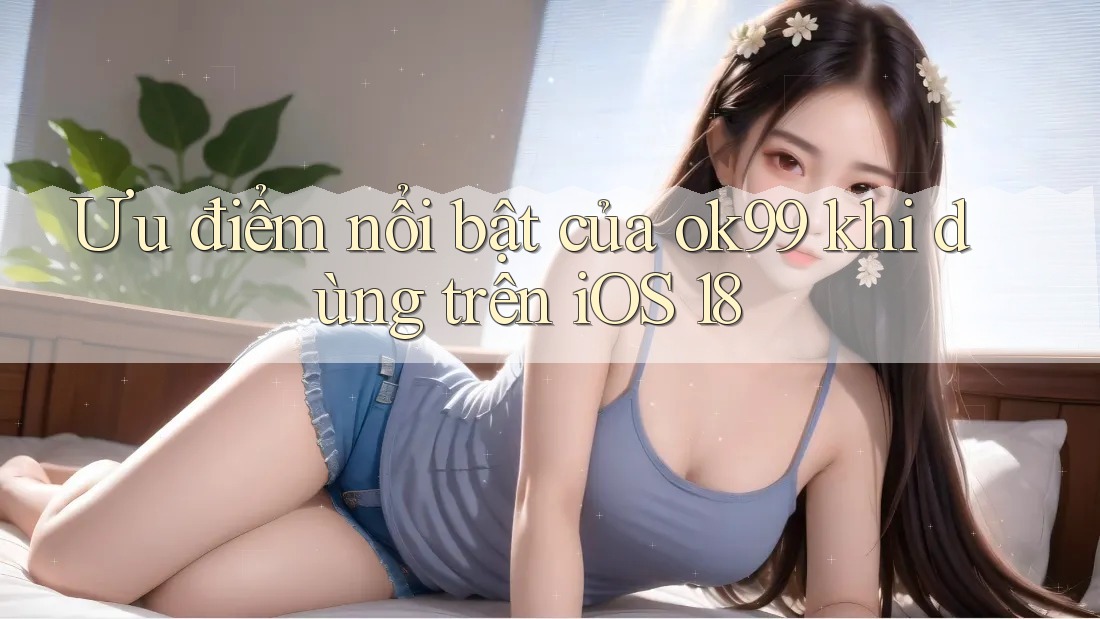 Ưu điểm nổi bật của ok99 khi dùng trên iOS 18