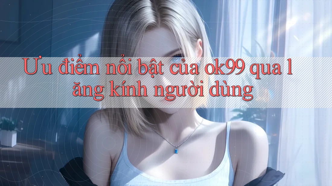 Ưu điểm nổi bật của ok99 qua lăng kính người dùng