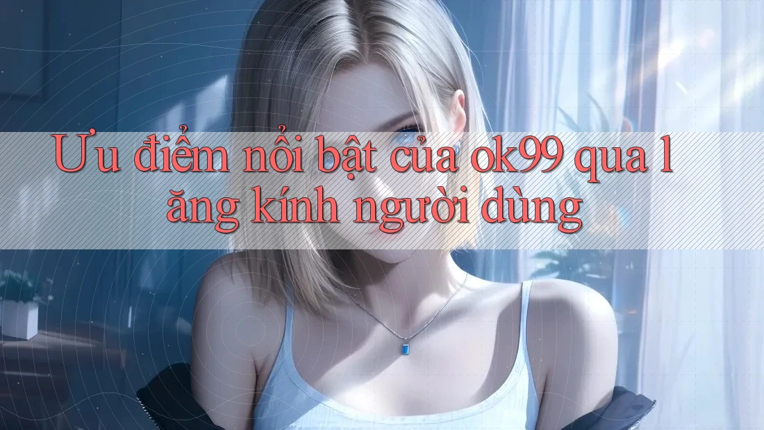 Ưu điểm nổi bật của ok99 qua lăng kính người dùng