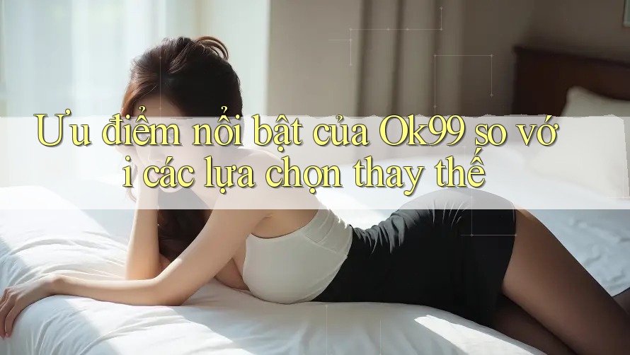 Ưu điểm nổi bật của Ok99 so với các lựa chọn thay thế