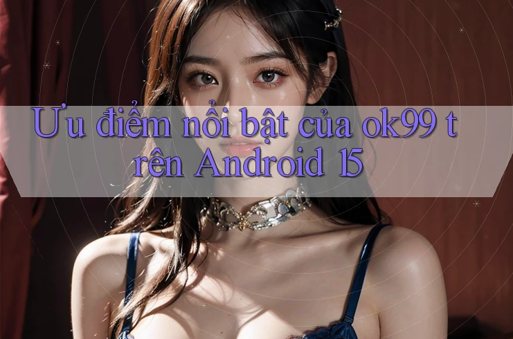 Ưu điểm nổi bật của ok99 trên Android 15 Ưu điểm nổi bật của ok99 trên Android 15