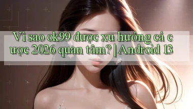 Vì sao ok99 được xu hướng cá cược 2026 quan tâm Android 13